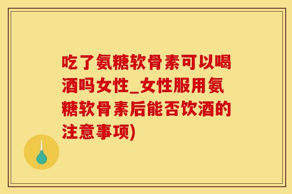 吃了氨糖软骨素可以喝酒吗女性_女性服用氨糖软骨素后能否饮酒的注意事项)