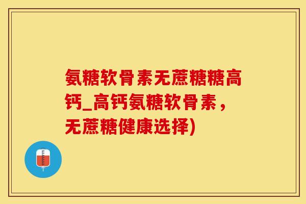 氨糖软骨素无蔗糖糖高钙_高钙氨糖软骨素，无蔗糖健康选择)
