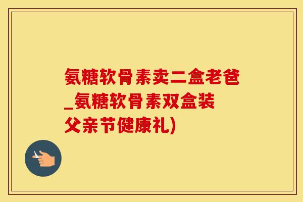 氨糖软骨素卖二盒老爸_氨糖软骨素双盒装 父亲节健康礼) 氨糖软骨素卖二盒老爸_氨糖软骨素双盒装 父亲节健康礼)