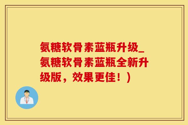 氨糖软骨素蓝瓶升级_氨糖软骨素蓝瓶全新升级版，效果更佳！)