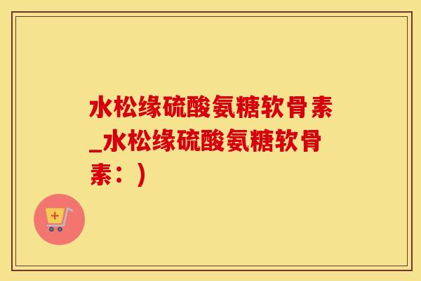 水松缘硫酸氨糖软骨素_水松缘硫酸氨糖软骨素：)