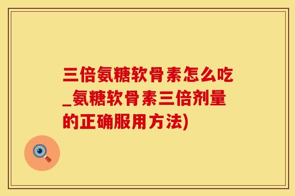 三倍氨糖软骨素怎么吃_氨糖软骨素三倍剂量的正确服用方法)