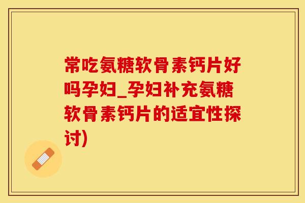 常吃氨糖软骨素钙片好吗孕妇_孕妇补充氨糖软骨素钙片的适宜性探讨)