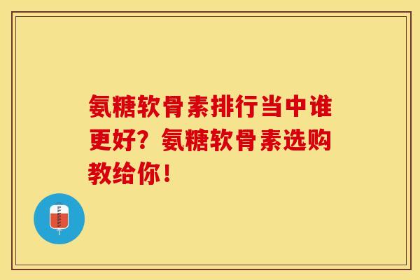 氨糖软骨素排行当中谁更好？氨糖软骨素选购教给你！