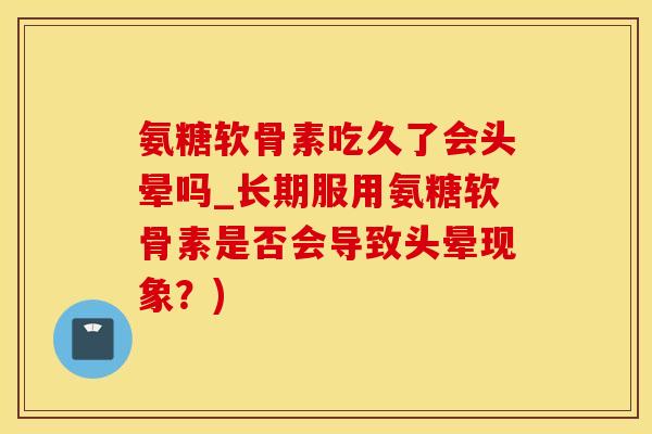 氨糖软骨素吃久了会头晕吗_长期服用氨糖软骨素是否会导致头晕现象？)