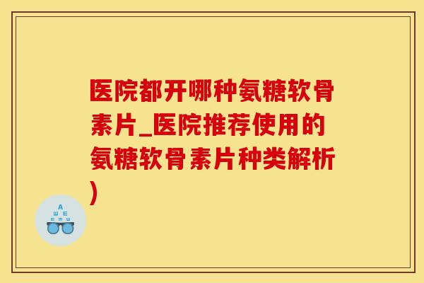 医院都开哪种氨糖软骨素片_医院推荐使用的氨糖软骨素片种类解析)