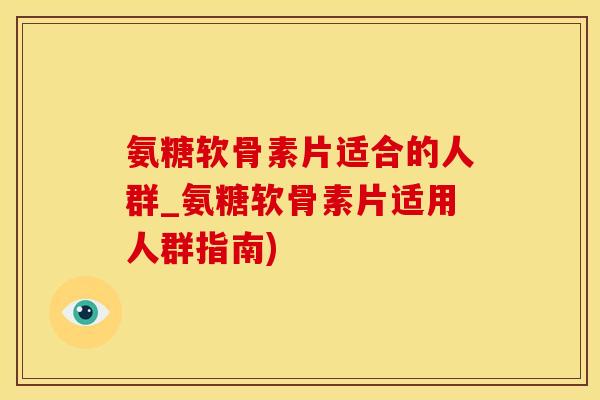 氨糖软骨素片适合的人群_氨糖软骨素片适用人群指南)