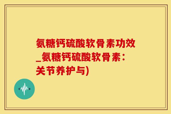 氨糖钙硫酸软骨素功效_氨糖钙硫酸软骨素：关节养护与)