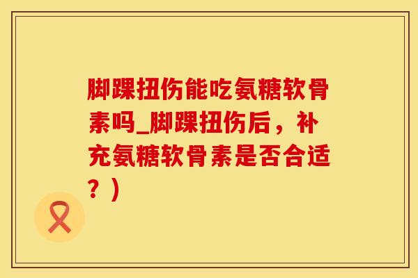 脚踝扭伤能吃氨糖软骨素吗_脚踝扭伤后，补充氨糖软骨素是否合适？)