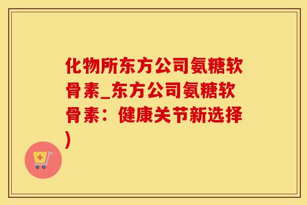 化物所东方公司氨糖软骨素_东方公司氨糖软骨素：健康关节新选择)