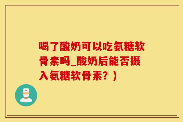 喝了酸奶可以吃氨糖软骨素吗_酸奶后能否摄入氨糖软骨素？)