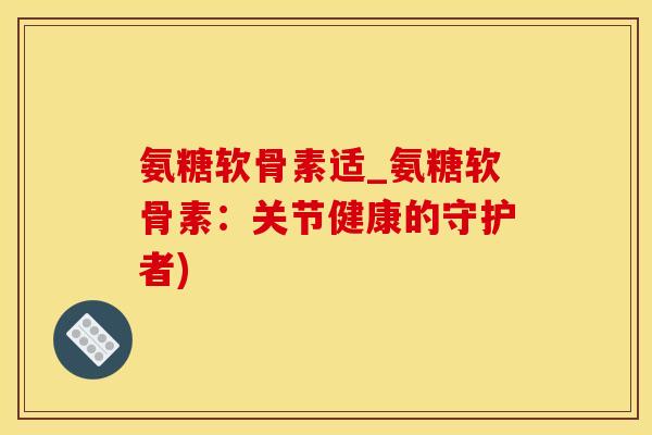 氨糖软骨素适_氨糖软骨素：关节健康的守护者)