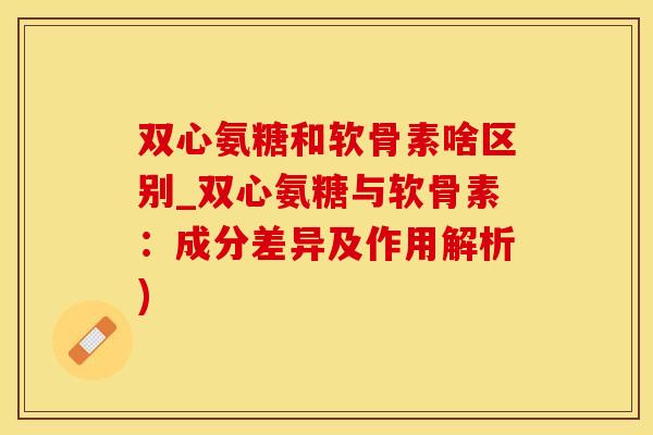 双心氨糖和软骨素啥区别_双心氨糖与软骨素：成分差异及作用解析)