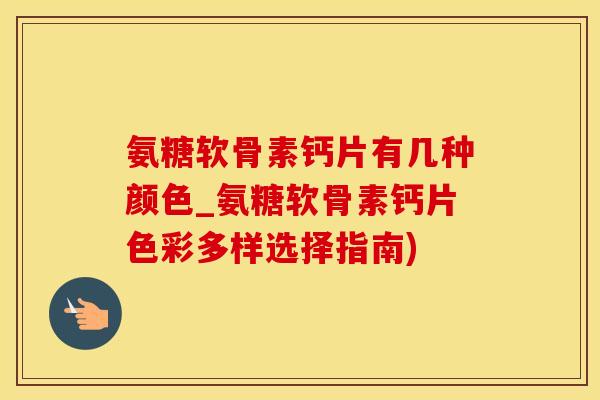 氨糖软骨素钙片有几种颜色_氨糖软骨素钙片色彩多样选择指南)