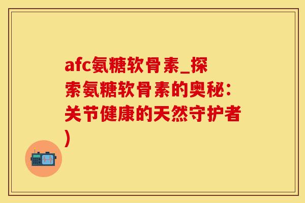 afc氨糖软骨素_探索氨糖软骨素的奥秘：关节健康的天然守护者)