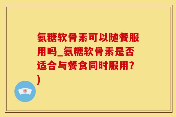 氨糖软骨素可以随餐服用吗_氨糖软骨素是否适合与餐食同时服用？)