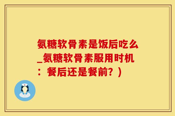 氨糖软骨素是饭后吃么_氨糖软骨素服用时机：餐后还是餐前？)