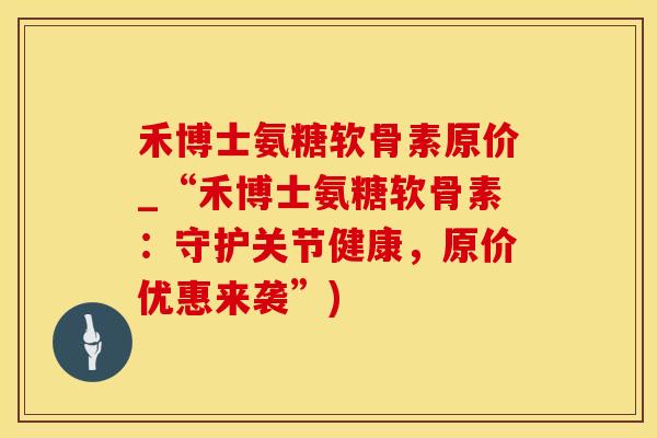 禾博士氨糖软骨素原价_“禾博士氨糖软骨素：守护关节健康，原价优惠来袭”)