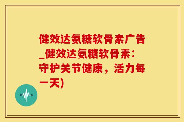 健效达氨糖软骨素广告_健效达氨糖软骨素：守护关节健康，活力每一天)