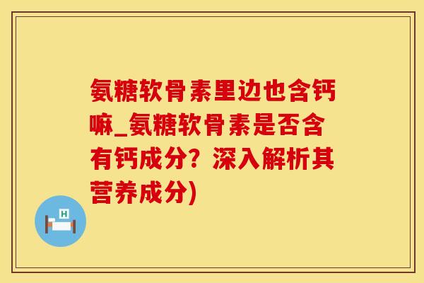 氨糖软骨素里边也含钙嘛_氨糖软骨素是否含有钙成分？深入解析其营养成分)