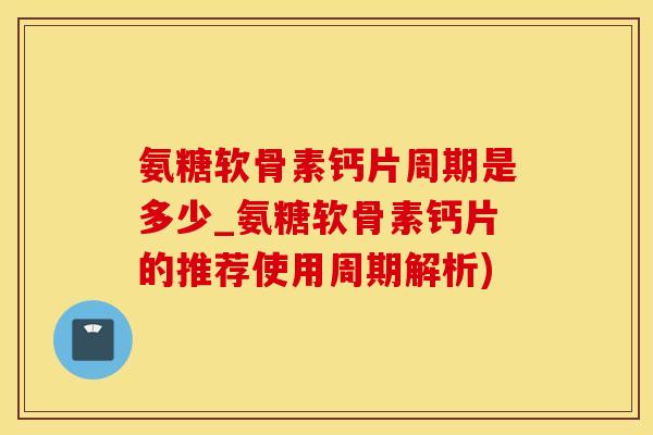 氨糖软骨素钙片周期是多少_氨糖软骨素钙片的推荐使用周期解析)