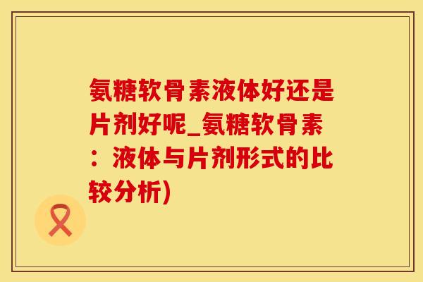 氨糖软骨素液体好还是片剂好呢_氨糖软骨素：液体与片剂形式的比较分析)