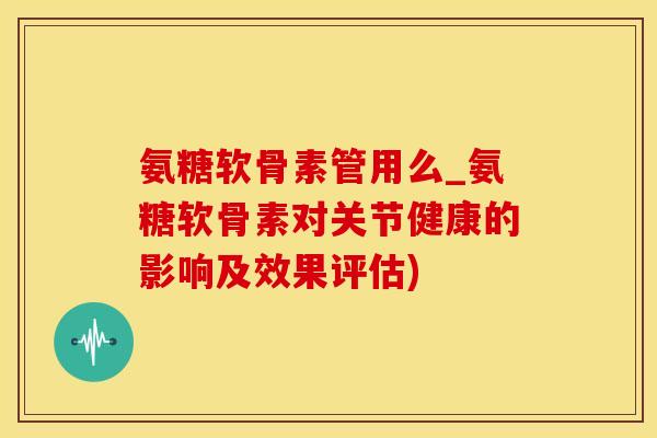 氨糖软骨素管用么_氨糖软骨素对关节健康的影响及效果评估) 氨糖软骨素管用么_氨糖软骨素对关节健康的影响及效果评估)