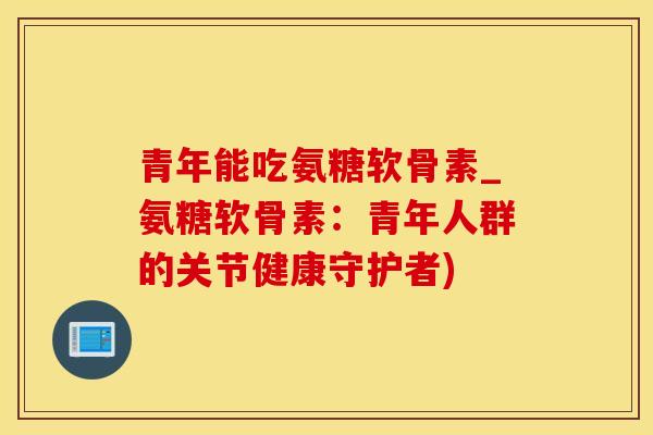 青年能吃氨糖软骨素_氨糖软骨素：青年人群的关节健康守护者)