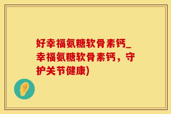 好幸福氨糖软骨素钙_幸福氨糖软骨素钙，守护关节健康)