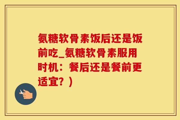 氨糖软骨素饭后还是饭前吃_氨糖软骨素服用时机：餐后还是餐前更适宜？)