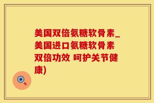 美国双倍氨糖软骨素_美国进口氨糖软骨素 双倍功效 呵护关节健康)