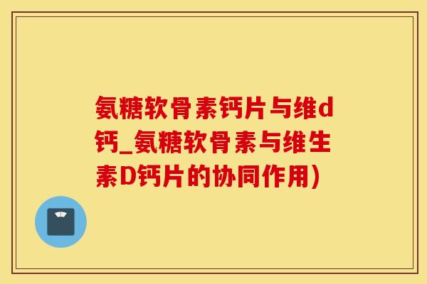氨糖软骨素钙片与维d钙_氨糖软骨素与维生素D钙片的协同作用)