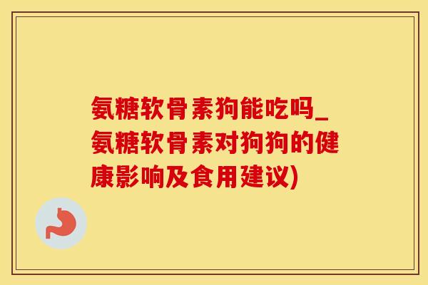 氨糖软骨素狗能吃吗_氨糖软骨素对狗狗的健康影响及食用建议)