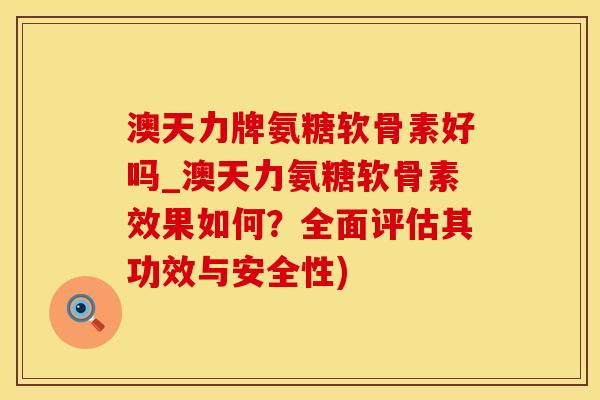 澳天力牌氨糖软骨素好吗_澳天力氨糖软骨素效果如何？全面评估其功效与安全性)