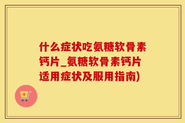 什么症状吃氨糖软骨素钙片_氨糖软骨素钙片适用症状及服用指南)