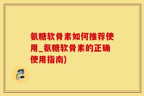 氨糖软骨素如何推荐使用_氨糖软骨素的正确使用指南)