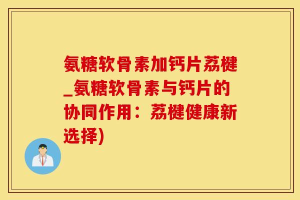 氨糖软骨素加钙片荔楗_氨糖软骨素与钙片的协同作用：荔楗健康新选择)