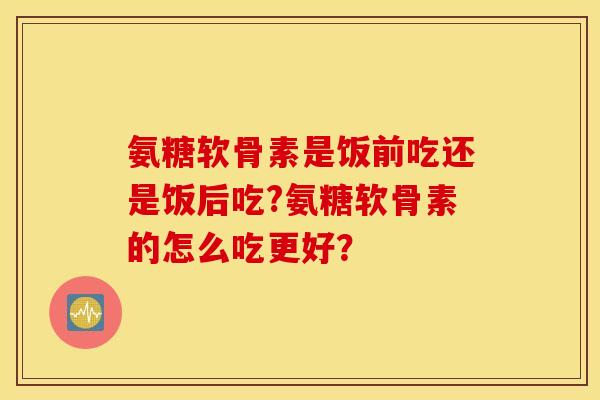 氨糖软骨素是饭前吃还是饭后吃?氨糖软骨素的怎么吃更好？