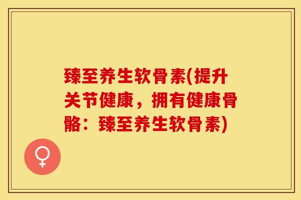 臻至养生软骨素(提升关节健康，拥有健康骨骼：臻至养生软骨素)