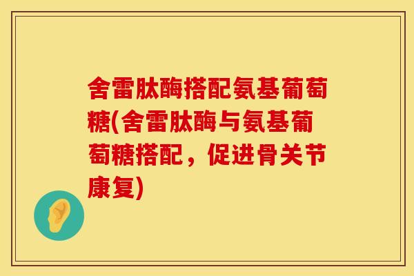 舍雷肽酶搭配氨基葡萄糖(舍雷肽酶与氨基葡萄糖搭配，促进骨关节康复)