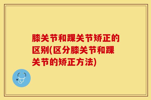 膝关节和踝关节矫正的区别(区分膝关节和踝关节的矫正方法)