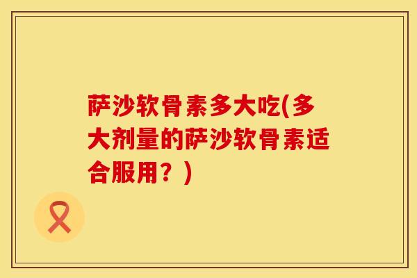 萨沙软骨素多大吃(多大剂量的萨沙软骨素适合服用？)