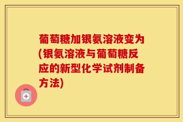 葡萄糖加银氨溶液变为(银氨溶液与葡萄糖反应的新型化学试剂制备方法)