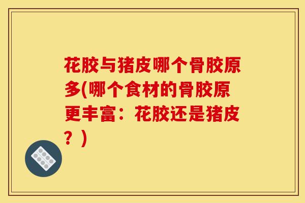 花胶与猪皮哪个骨胶原多(哪个食材的骨胶原更丰富：花胶还是猪皮？)