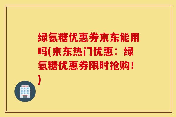 绿氨糖优惠券京东能用吗(京东热门优惠：绿氨糖优惠券限时抢购！)
