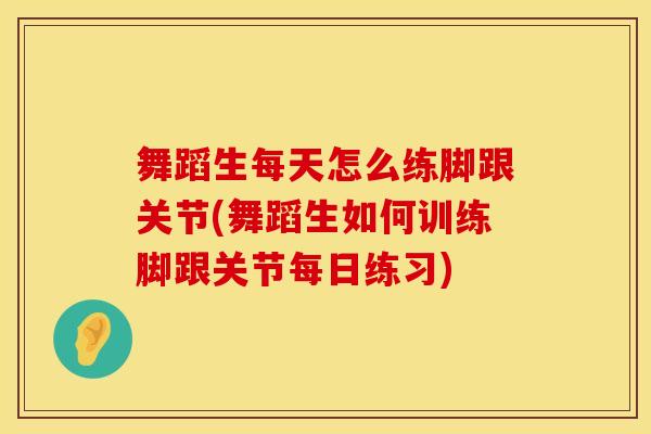 舞蹈生每天怎么练脚跟关节(舞蹈生如何训练脚跟关节每日练习)