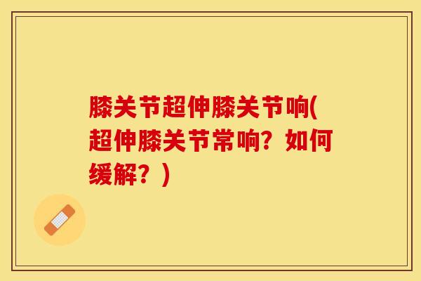 膝关节超伸膝关节响(超伸膝关节常响？如何缓解？)