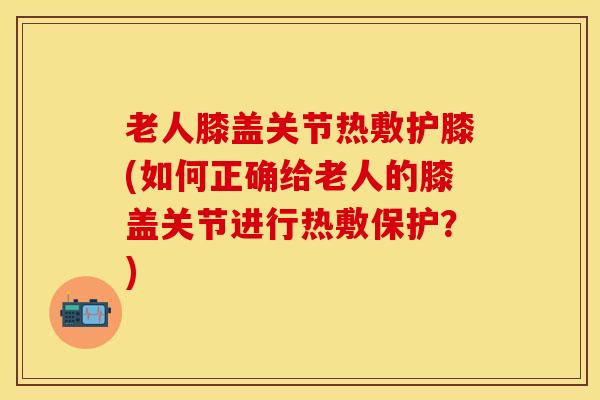 老人膝盖关节热敷护膝(如何正确给老人的膝盖关节进行热敷保护？)