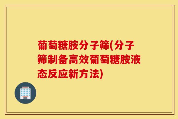 葡萄糖胺分子筛(分子筛制备高效葡萄糖胺液态反应新方法)