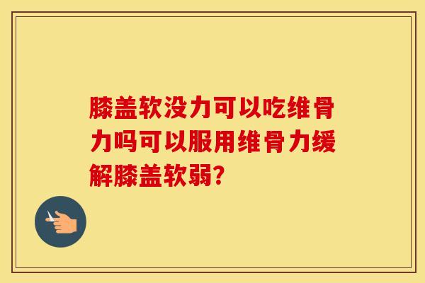 膝盖软没力可以吃维骨力吗可以服用维骨力缓解膝盖软弱？